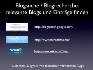 Blogsuche / Blogrecherche:
relevante Blogs und Einträge ﬁnden

                 http://blogsearch.google.com/


                 http://www.icerocket.com/


                 http://www.wikio.de/blogs



  außerdem: Blogrolls von thematisch verwandten Blogs
 
