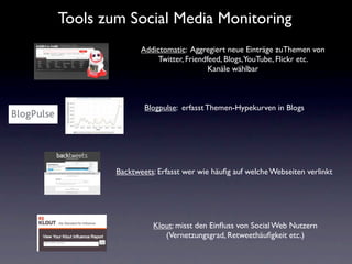 Tools zum Social Media Monitoring
               Addictomatic: Aggregiert neue Einträge zuThemen von
                    Twitter, Friendfeed, Blogs,YouTube, Flickr etc.
                                    Kanäle wählbar



                Blogpulse: erfasst Themen-Hypekurven in Blogs




        Backtweets: Erfasst wer wie häuﬁg auf welche Webseiten verlinkt




                  Klout: misst den Einﬂuss von Social Web Nutzern
                     (Vernetzungsgrad, Retweethäuﬁgkeit etc.)
 