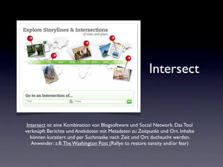 Intersect


 Intersect ist eine Kombination von Blogsoftware und Social Network. Das Tool
verknüpft Berichte und Anekdoten mit Metadaten zu Zeitpunkt und Ort. Inhalte
   können kuratiert und per Suchmaske nach Zeit und Ort duchsucht werden.
   Anwender: z.B. The Washington Post (Rallye to restore sansity and/or fear)
 