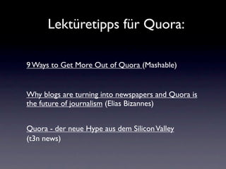 Lektüretipps für Quora:

9 Ways to Get More Out of Quora (Mashable)


Why blogs are turning into newspapers and Quora is
the future of journalism (Elias Bizannes)


Quora - der neue Hype aus dem Silicon Valley
(t3n news)
 