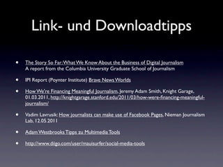 Link- und Downloadtipps

•   The Story So Far: What We Know About the Business of Digital Journalism
    A report from the Columbia University Graduate School of Journalism

•   IPI Report (Poynter Institute) Brave News Worlds

•   How We're Financing Meaningful Journalism, Jeremy Adam Smith, Knight Garage,
    01.03.2011, http://knightgarage.stanford.edu/2011/03/how-were-ﬁnancing-meaningful-
    journalism/

•   Vadim Lavrusik: How journalists can make use of Facebook Pages, Nieman Journalism
    Lab, 12.05.2011

•   Adam Westbrooks Tipps zu Multimedia Tools

•   http://www.diigo.com/user/mauisurfer/social-media-tools
 