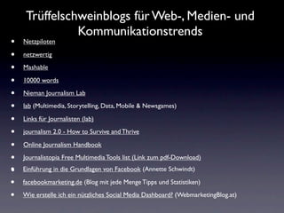 Trüffelschweinblogs für Web-, Medien- und
               Kommunikationstrends
•   Netzpiloten

•   netzwertig

•   Mashable

•   10000 words

•   Nieman Journalism Lab

•   lab (Multimedia, Storytelling, Data, Mobile & Newsgames)

•   Links für Journalisten (lab)

•   journalism 2.0 - How to Survive and Thrive

•   Online Journalism Handbook

•   Journalistopia Free Multimedia Tools list (Link zum pdf-Download)
•   Einführung in die Grundlagen von Facebook (Annette Schwindt)

•   facebookmarketing.de (Blog mit jede Menge Tipps und Statistiken)

•   Wie erstelle ich ein nützliches Social Media Dashboard? (WebmarketingBlog.at)
 