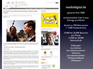 medialdigital.de
    gestartet Nov. 2008

durchschnittlich 3 bis 4 neue
    Einträge pro Woche

derzeit ca. 950 Abonnenten
  > 1.000 Facebook-Fans

10.000 bis 20.000 Besucher
        pro Monat
     15.000 bis 30.000
       Seitenaufrufe

         Zielgruppe:
        Journalisten
   Journalistikstudenten
         Volontäre
    Journalistikausbilder
     Medienschaffende
        „Webszene“
 