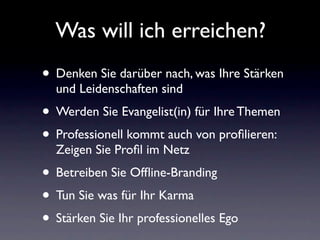 Was will ich erreichen?
• Denken Sie darüber nach, was Ihre Stärken
  und Leidenschaften sind
• Werden Sie Evangelist(in) für Ihre Themen
• Professionell kommt auch von proﬁlieren:
  Zeigen Sie Proﬁl im Netz
• Betreiben Sie Ofﬂine-Branding
• Tun Sie was für Ihr Karma
• Stärken Sie Ihr professionelles Ego
 