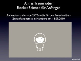 Annas Traum oder:
        Rocket Science für Anfänger
Animationstrailer von 2470media für den Freischreiber-
    Zukunftskongress in Hamburg am 18.09.2010




                                                         Video-Link
 