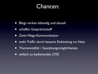 Chancen:

•   Blogs wirken lebendig und aktuell

•   schaffen Gesprächsstoff

•   Zwei-Wege-Kommunikation

•   mehr Trafﬁc durch bessere Einbindung ins Netz

•   Themenvielfalt / Gestaltungsmöglichkeiten

•   einfach zu bedienendes CMS
 