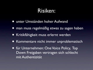 Risiken:
• unter Umständen hoher Aufwand
• man muss regelmäßig etwas zu sagen haben
• Kritikfähigkeit muss erlernt werden
• Kommentare nicht immer unproblematisch
• für Unternehmen: One Voice Policy, Top
  Down Freigaben vertragen sich schlecht
  mit Authentizität
 