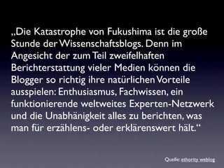 „Die Katastrophe von Fukushima ist die große
Stunde der Wissenschaftsblogs. Denn im
Angesicht der zum Teil zweifelhaften
Berichterstattung vieler Medien können die
Blogger so richtig ihre natürlichen Vorteile
ausspielen: Enthusiasmus, Fachwissen, ein
funktionierende weltweites Experten-Netzwerk
und die Unabhänigkeit alles zu berichten, was
man für erzählens- oder erklärenswert hält.“

                                  Quelle: ethority weblog
 
