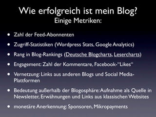 Wie erfolgreich ist mein Blog?
                      Einige Metriken:

•   Zahl der Feed-Abonnenten

•   Zugriff-Statistiken (Wordpress Stats, Google Analytics)

•   Rang in Blog-Rankings (Deutsche Blogcharts, Lesercharts)

•   Engagement: Zahl der Kommentare, Facebook-“Likes“

•   Vernetzung: Links aus anderen Blogs und Social Media-
    Plattformen

•   Bedeutung außerhalb der Blogosphäre: Aufnahme als Quelle in
    Newsletter, Erwähnungen und Links aus klassischen Websites

•   monetäre Anerkennung: Sponsoren, Mikropayments
 