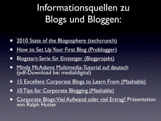 Informationsquellen zu
               Blogs und Bloggen:

•   2010 State of the Blogosphere (techcrunch)
•   How to Set Up Your First Blog (Problogger)
•   Blogstart-Serie für Einsteiger (Blogprojekt)
•   Mindy McAdams Multimedia-Tutorial auf deutsch
    (pdf-Download bei medialdigital)
•   15 Excellent Corporate Blogs to Learn From (Mashable)
•   10 Tips for Corporate Blogging (Mashable)
•   Corporate Blogs:Viel Aufwand oder viel Ertrag? Präsentation
    von Ralph Hutter
 