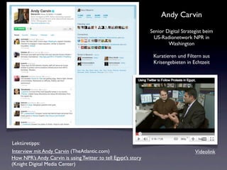 Andy Carvin
                                                               Senior Digital Strategist beim
                                                                US-Radionetwork NPR in
                                                                       Washington

                                                                Kuratieren und Filtern aus
                                                                Krisengebieten in Echtzeit




Lektüretipps:
Interview mit Andy Carvin (TheAtlantic.com)                                         Videolink
How NPR’s Andy Carvin is using Twitter to tell Egypt’s story
(Knight Digital Media Center)
 