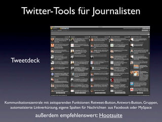Twitter-Tools für Journalisten



   Tweetdeck




Kommunikationszentrale mit zeitsparenden Funktionen: Retweet-Button, Antwort-Button, Gruppen,
  automatisierte Linkverkürzung, eigene Spalten für Nachrichten aus Facebook oder MySpace

                  außerdem empfehlenswert: Hootsuite
 