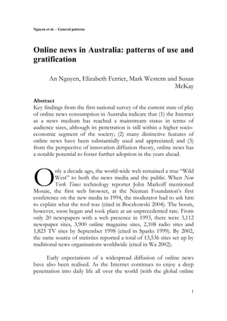 Nguyen et al. – General patterns
1
Online news in Australia: patterns of use and
gratification
An Nguyen, Elizabeth Ferrier, Mark Western and Susan
McKay
Abstract
Key findings from the first national survey of the current state of play
of online news consumption in Australia indicate that (1) the Internet
as a news medium has reached a mainstream status in terms of
audience sizes, although its penetration is still within a higher socio-
economic segment of the society; (2) many distinctive features of
online news have been substantially used and appreciated; and (3)
from the perspective of innovation diffusion theory, online news has
a notable potential to foster further adoption in the years ahead.
nly a decade ago, the world-wide web remained a true “Wild
West” to both the news media and the public. When New
York Times technology reporter John Markoff mentioned
Mosaic, the first web browser, at the Nieman Foundation’s first
conference on the new media in 1994, the moderator had to ask him
to explain what the tool was (cited in Boczkowski 2004). The boom,
however, soon began and took place at an unprecedented rate. From
only 20 newspapers with a web presence in 1993, there were 3,112
newspaper sites, 3,900 online magazine sites, 2,108 radio sites and
1,823 TV sites by September 1998 (cited in Sparks 1999). By 2002,
the same source of statistics reported a total of 13,536 sites set up by
traditional news organisations worldwide (cited in Wa 2002).
Early expectations of a widespread diffusion of online news
have also been realised. As the Internet continues to enjoy a deep
penetration into daily life all over the world (with the global online
O
 