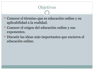 Objetivos Conocer el término que es educación online y su aplicabilidad a la realidad.  Conocer el origen del educación online y sus exponentes.  Discutir las ideas más importantes que encierra el educación online.  