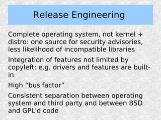 Release Engineering

Complete operating system, not kernel +
distro: one source for security advisories,
less likelihood of incompatible libraries
Integration of features not limited by
copyleft: e.g. drivers and features are built-
in
High “bus factor”
Consistent separation between operating
system and third party and between BSD
and GPL'd code
 