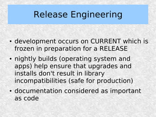 Release Engineering

●   development occurs on CURRENT which is
    frozen in preparation for a RELEASE
●   nightly builds (operating system and
    apps) help ensure that upgrades and
    installs don't result in library
    incompatibilities (safe for production)
●   documentation considered as important
    as code
 