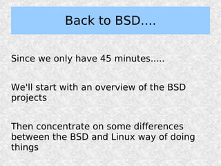 Back to BSD....

Since we only have 45 minutes.....


We'll start with an overview of the BSD
projects


Then concentrate on some differences
between the BSD and Linux way of doing
things
 