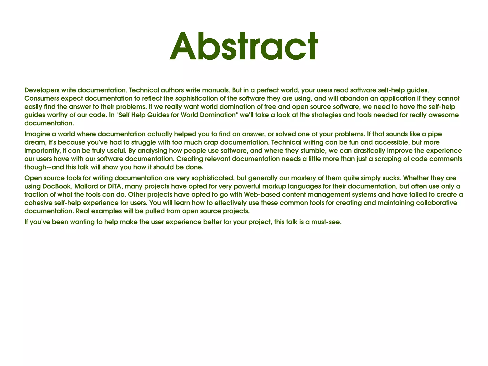 Abstract
Developers write documentation. Technical authors write manuals. But in a perfect world, your users read software self­help guides. 
Consumers expect documentation to reflect the sophistication of the software they are using, and will abandon an application if they cannot 
easily find the answer to their problems. If we really want world domination of free and open source software, we need to have the self­help 
guides worthy of our code. In "Self Help Guides for World Domination" we'll take a look at the strategies and tools needed for really awesome 
documentation.
Imagine a world where documentation actually helped you to find an answer, or solved one of your problems. If that sounds like a pipe 
dream, it's because you've had to struggle with too much crap documentation. Technical writing can be fun and accessible, but more 
importantly, it can be truly useful. By analysing how people use software, and where they stumble, we can drastically improve the experience 
our users have with our software documentation. Creating relevant documentation needs a little more than just a scraping of code comments 
though­­and this talk will show you how it should be done.
Open source tools for writing documentation are very sophisticated, but generally our mastery of them quite simply sucks. Whether they are 
using DocBook, Mallard or DITA, many projects have opted for very powerful markup languages for their documentation, but often use only a 
fraction of what the tools can do. Other projects have opted to go with Web­based content management systems and have failed to create a 
cohesive self­help experience for users. You will learn how to effectively use these common tools for creating and maintaining collaborative 
documentation. Real examples will be pulled from open source projects.
If you've been wanting to help make the user experience better for your project, this talk is a must­see.
 