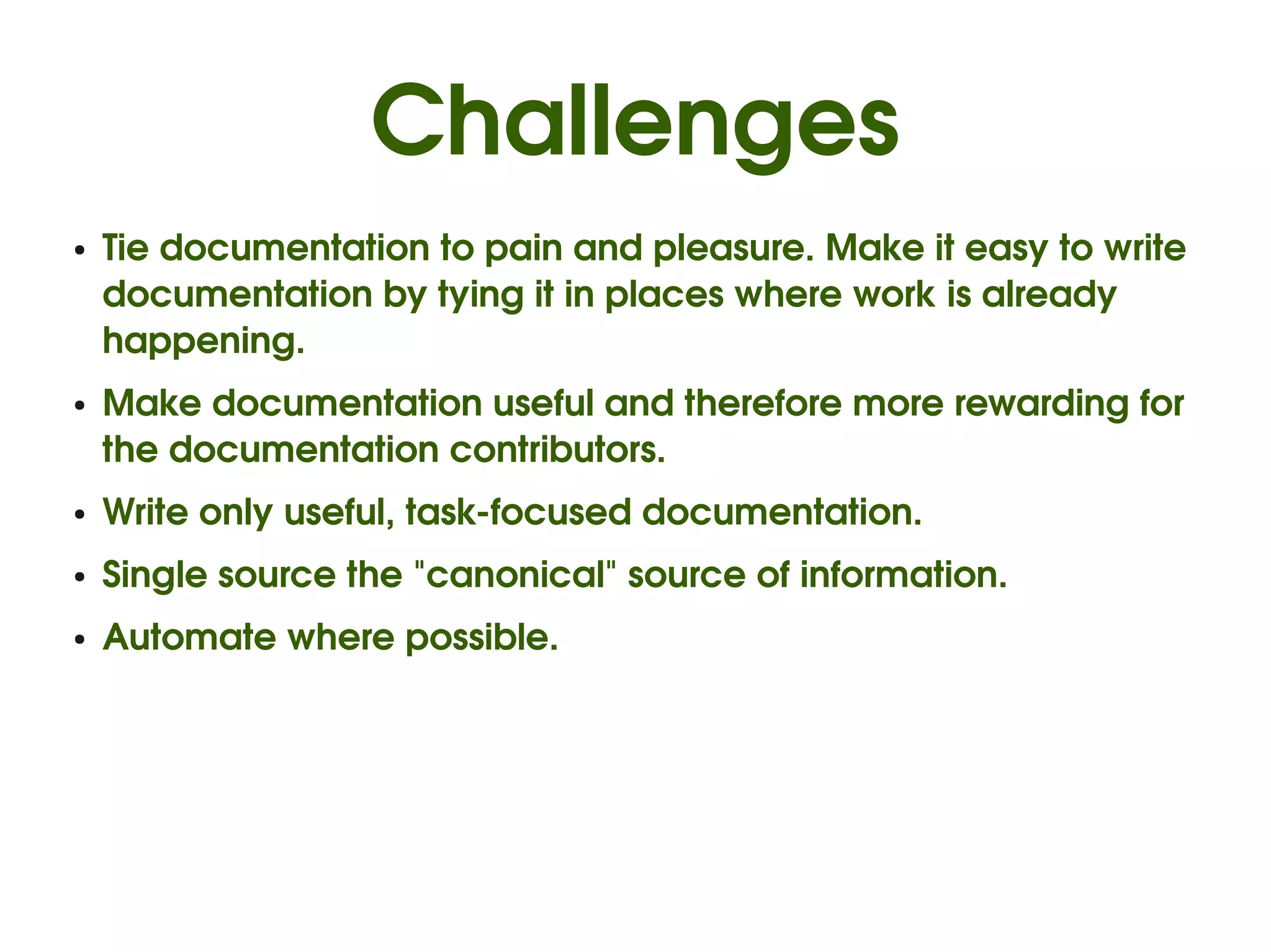Challenges
●   Tie documentation to pain and pleasure. Make it easy to write 
    documentation by tying it in places where work is already 
    happening.
●   Make documentation useful and therefore more rewarding for 
    the documentation contributors.
●   Write only useful, task­focused documentation.
●   Single source the "canonical" source of information. 
●   Automate where possible.
 