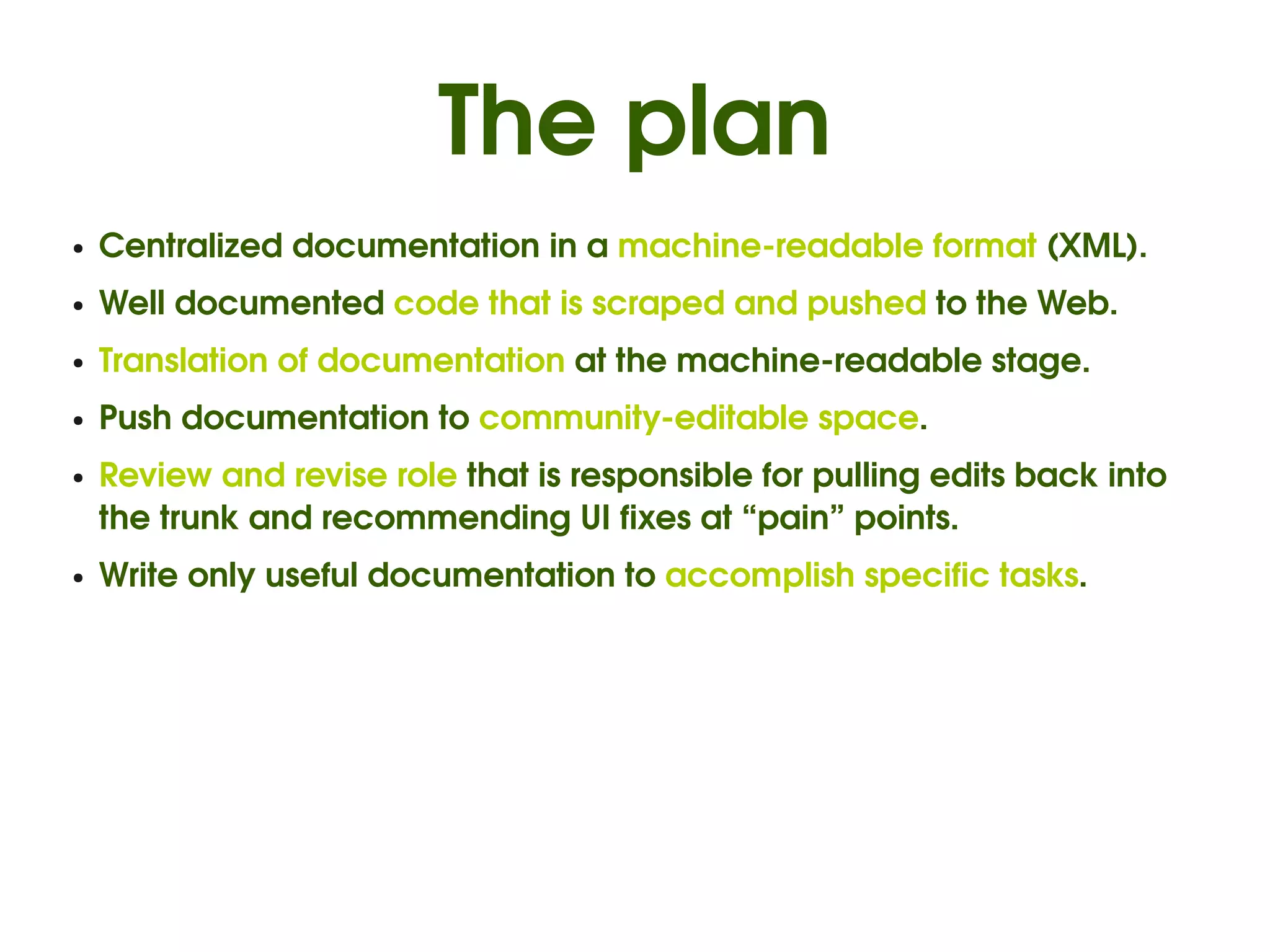 The plan
●   Centralized documentation in a machine­readable format (XML).
●   Well documented code that is scraped and pushed to the Web.
●   Translation of documentation at the machine­readable stage.
●   Push documentation to community­editable space.
●   Review and revise role that is responsible for pulling edits back into 
    the trunk and recommending UI fixes at “pain” points.
●   Write only useful documentation to accomplish specific tasks.
 
