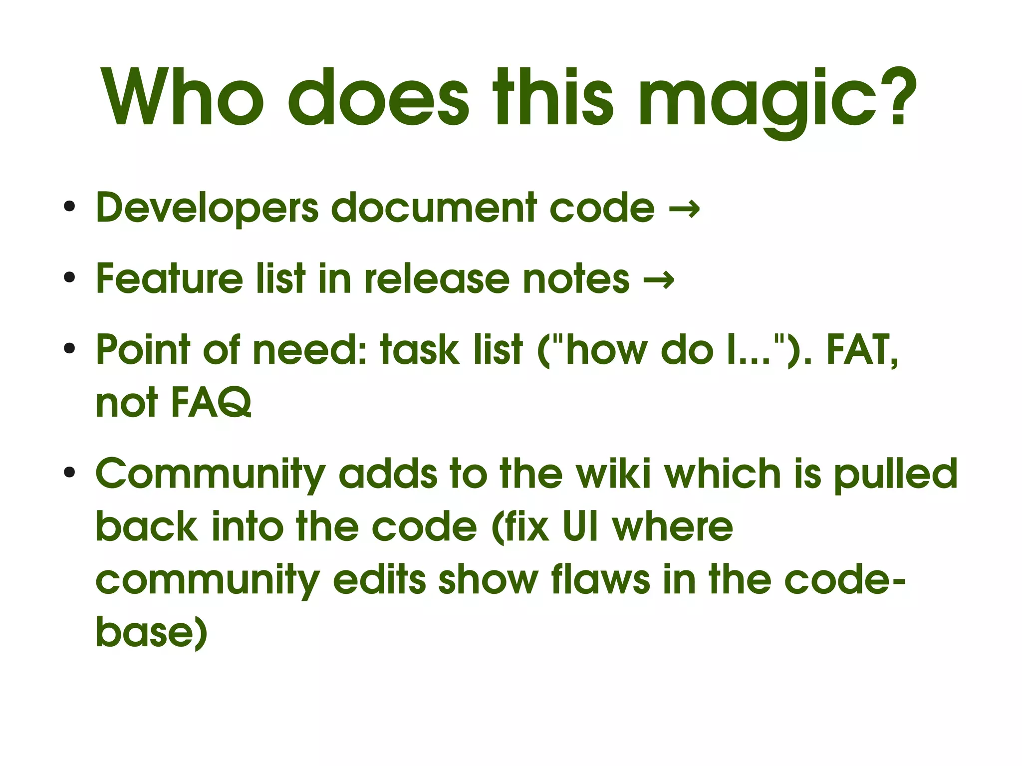 Who does this magic?
●
    Developers document code →
●
    Feature list in release notes →
●
    Point of need: task list ("how do I..."). FAT, 
    not FAQ
●
    Community adds to the wiki which is pulled 
    back into the code (fix UI where 
    community edits show flaws in the code­
    base)
 