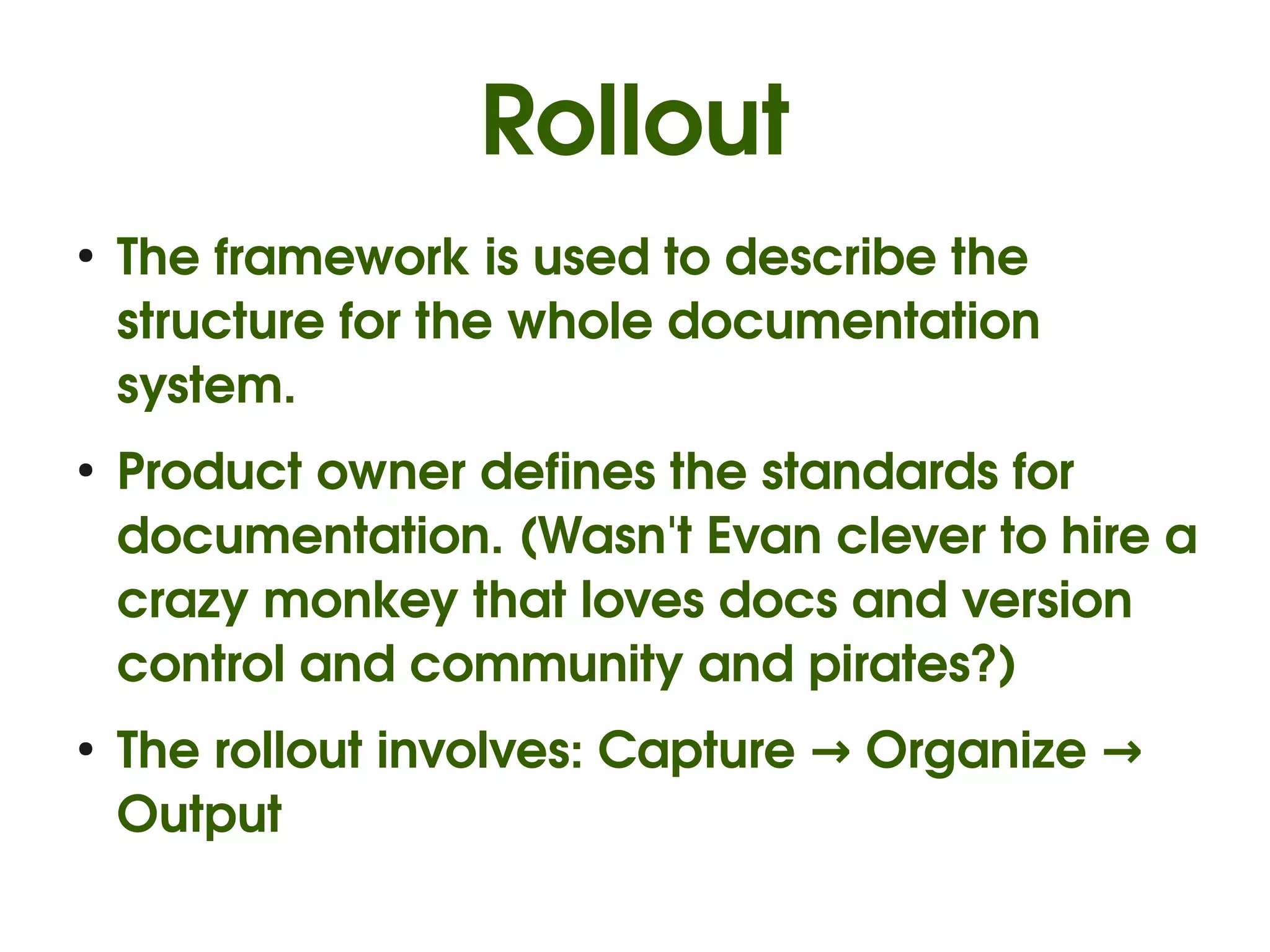 Rollout
●
    The framework is used to describe the 
    structure for the whole documentation 
    system.
●
    Product owner defines the standards for 
    documentation. (Wasn't Evan clever to hire a 
    crazy monkey that loves docs and version 
    control and community and pirates?)
●
    The rollout involves: Capture → Organize → 
    Output
 
