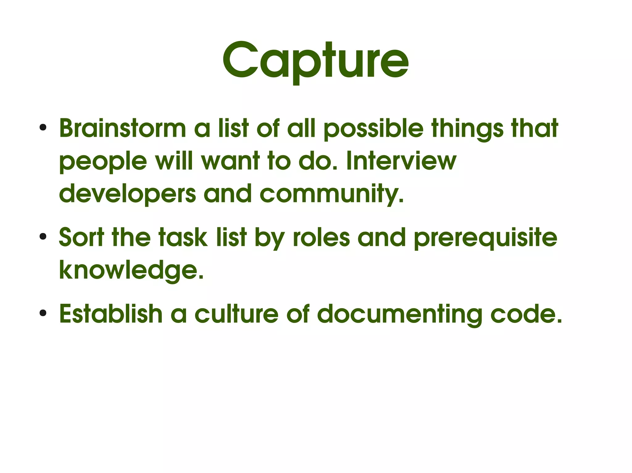 Capture
●
    Brainstorm a list of all possible things that 
    people will want to do. Interview 
    developers and community.
●
    Sort the task list by roles and prerequisite 
    knowledge.
●
    Establish a culture of documenting code.
 