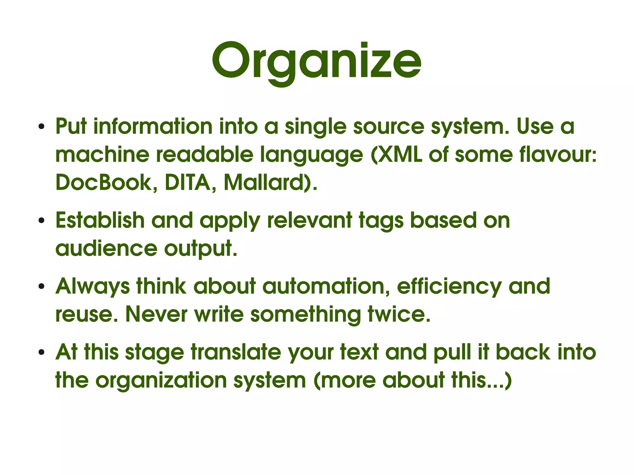 Organize
●   Put information into a single source system. Use a 
    machine readable language (XML of some flavour: 
    DocBook, DITA, Mallard).
●   Establish and apply relevant tags based on 
    audience output.
●   Always think about automation, efficiency and 
    reuse. Never write something twice.
●   At this stage translate your text and pull it back into 
    the organization system (more about this...)
 