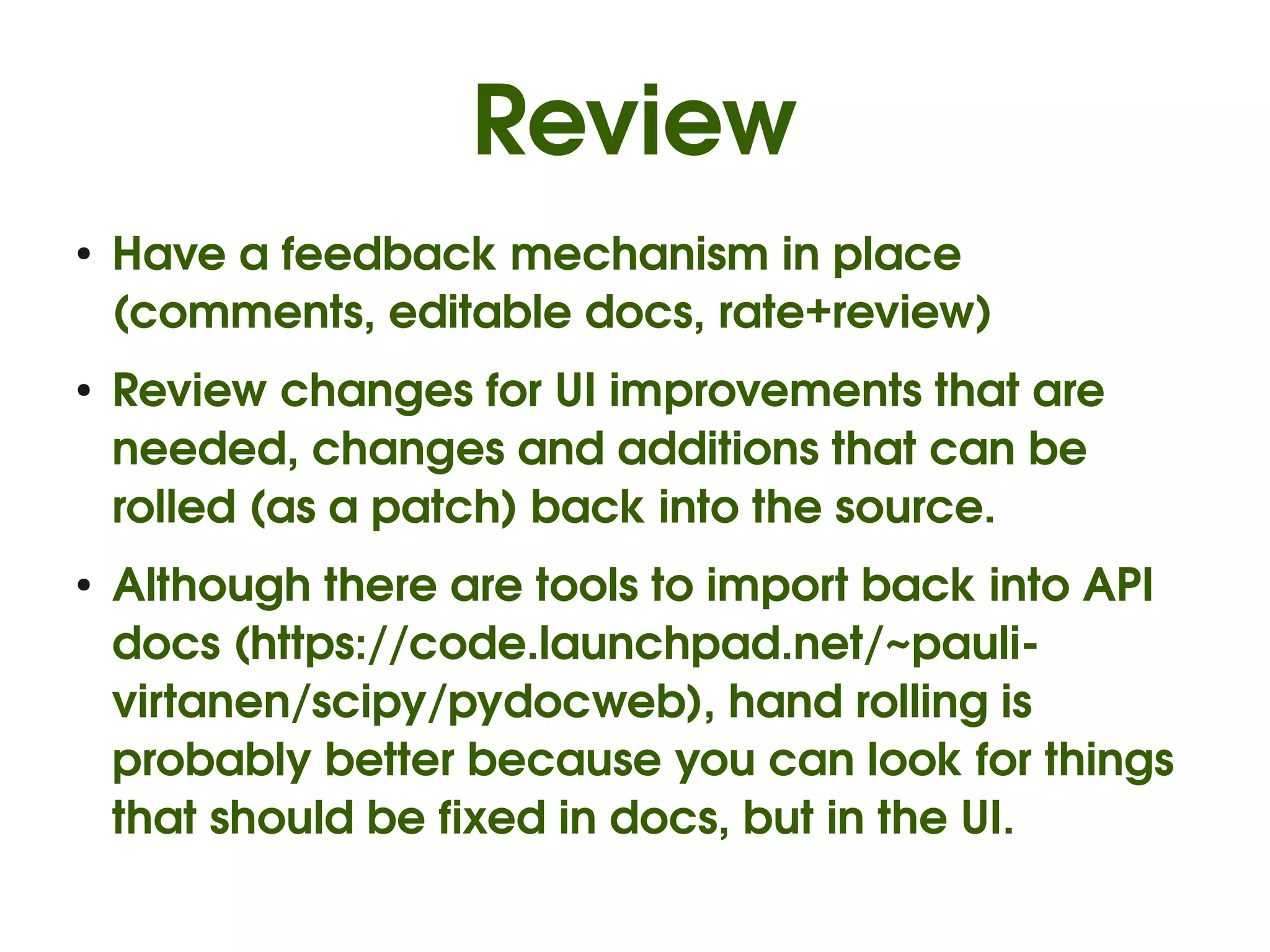 Review
●
    Have a feedback mechanism in place 
    (comments, editable docs, rate+review)
●
    Review changes for UI improvements that are 
    needed, changes and additions that can be 
    rolled (as a patch) back into the source.
●   Although there are tools to import back into API 
    docs (https://code.launchpad.net/~pauli­
    virtanen/scipy/pydocweb), hand rolling is 
    probably better because you can look for things 
    that should be fixed in docs, but in the UI.
 