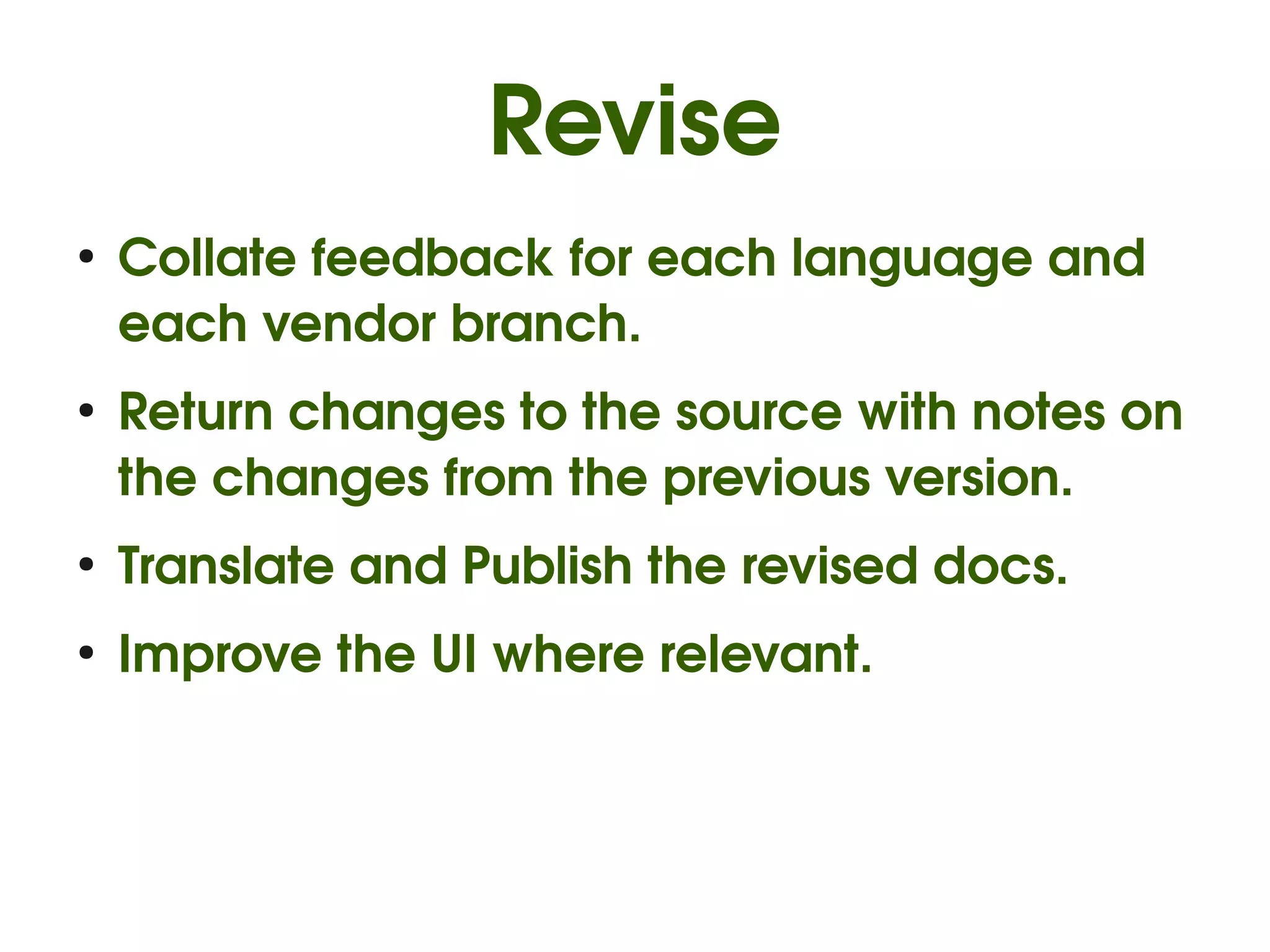 Revise
●
    Collate feedback for each language and 
    each vendor branch.
●
    Return changes to the source with notes on 
    the changes from the previous version.
●
    Translate and Publish the revised docs.
●
    Improve the UI where relevant.
 