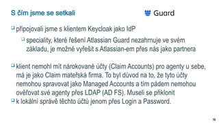 10
S čím jsme se setkali
 připojovali jsme s klientem Keycloak jako IdP
 speciality, které řešení Atlassian Guard nezahrnuje ve svém
základu, je možné vyřešit s Atlassian-em přes nás jako partnera
 klient nemohl mít nárokované účty (Claim Accounts) pro agenty u sebe,
má je jako Claim mateřská firma. To byl důvod na to, že tyto účty
nemohou spravovat jako Managed Accounts a tím pádem nemohou
ověřovat své agenty přes LDAP (AD FS). Museli se přiklonit
 k lokální správě těchto účtů jenom přes Login a Password.
 