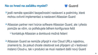 11
Na co hned na začátku myslet?
 jestli nemáte speciální bezpečnostní nastavení a podmínky, které
mohou ovlivnit implementaci a nastavení Atlassian Guard
 Atlassian partner není tvůrce software Atlassian Guard, ale i přesto
pomůže se vším, co potřebujete během konfigurace řešit
 kontaktuje Atlassian a domlouvá možná řešení
 Atlassian Guard se nemůže připojit k více Cloud URLs najednou,
znamená to, že pokud chcete otestovat své připojení už v testovací
instanci Cloud-u, tak v produkci se musí nastavit další nový Guard
 