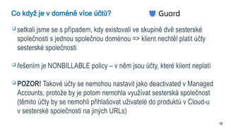 13
Co když je v doméně více účtů?
 setkali jsme se s případem, kdy existovali ve skupině dvě sesterské
společnosti s jednou společnou doménou => klient nechtěl platit účty
sesterské společnosti
 řešením je NONBILLABLE policy – v něm jsou účty, které klient neplatí
 POZOR! Takové účty se nemohou nastavit jako deactivated v Managed
Accounts, protože by je potom nemohla využívat sesterská společnost
(těmito účty by se nemohli přihlašovat uživatelé do produktů v Cloud-u
v sesterské společnosti na jiných URLs)
 