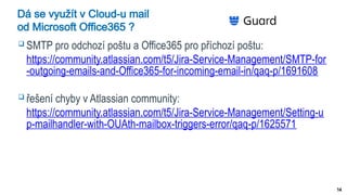 14
Dá se využít v Cloud-u mail
od Microsoft Office365 ?
 SMTP pro odchozí poštu a Office365 pro příchozí poštu:
https://community.atlassian.com/t5/Jira-Service-Management/SMTP-for
-outgoing-emails-and-Office365-for-incoming-email-in/qaq-p/1691608
 řešení chyby v Atlassian community:
https://community.atlassian.com/t5/Jira-Service-Management/Setting-u
p-mailhandler-with-OUAth-mailbox-triggers-error/qaq-p/1625571
 