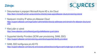 16
Zdroje:
 Dokumentace k propojení Microsoft Azure AD a Jira Cloud
https://learn.microsoft.com/en-us/azure/active-directory/saas-apps/atlassian-cloud-provisioning-tutorial
 Nastavení množiny IP adres pro Atlassian Cloud
https://support.atlassian.com/organization-administration/docs/ip-addresses-and-domains-for-atlassian-cloud-prod
ucts/
 Který plán si vybrat
https://www.atlassian.com/software/guard/guide#atlassian-guard-plans
 Supported Identity Providers (SCIM user provisioning, SAML SSO)
 https://support.atlassian.com/provisioning-users/docs/supported-identity-providers/
 SAML SSO konfigurace pro AD FS
https://support.atlassian.com/security-and-access-policies/docs/configure-saml-single-sign-on-with-ad-fs/
 