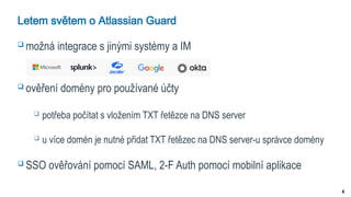 4
Letem světem o Atlassian Guard
 možná integrace s jinými systémy a IM
 ověření domény pro používané účty
 potřeba počítat s vložením TXT řetězce na DNS server
 u více domén je nutné přidat TXT řetězec na DNS server-u správce domény
 SSO ověřování pomocí SAML, 2-F Auth pomocí mobilní aplikace
 