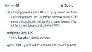 9
Jak na něj?
 případné připojované externí AD musí být vystavené do Cloud-u
 v případě připojení LDAP je potřeba instalovat službu AD FS
 pokud je bezpečnostní politika přísná, dá se domluvit VPN
s Atlassian-em (podporují různé druhy VPN)
 konfigurace SAML SSO
 menu Security > Identity providers
 využití SCIM (System for Cross-domain Identity Management)
 