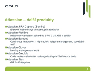 8
Atlassian – další produkty
Atlassian JIRA Capture (Bonfire)
Efektivní hlášení chyb ve webových aplikacích
Atlassian FishEye
Integrovaný a detailní pohled do SVN, CVS, GIT a dalších
Atlassian Bamboo
Continuous integration – night builds, release management, spouštění
testů
Atlassian Clover
Metriky, management testů
Atlassian Crucible
Code review – sledování review jednotlivých částí source code
Atlassian Stash
GIT for Enterprises
 