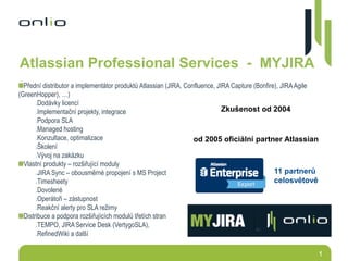 1
Atlassian Professional Services - MYJIRA
Přední distributor a implementátor produktů Atlassian (JIRA, Confluence, JIRA Capture (Bonfire), JIRAAgile
(GreenHopper), …)
Dodávky licencí
Implementační projekty, integrace
Podpora SLA
Managed hosting
Konzultace, optimalizace
Školení
Vývoj na zakázku
Vlastní produkty – rozšiřující moduly
JIRA Sync – obousměrné propojení s MS Project
Timesheety
Dovolené
Operátoři – zástupnost
Reakční alerty pro SLA režimy
Distribuce a podpora rozšiřujících modulů třetích stran
TEMPO, JIRA Service Desk (VertygoSLA),
RefinedWiki a další
Zkušenost od 2004
od 2005 oficiální partner Atlassian
11 partnerů
celosvětově
 