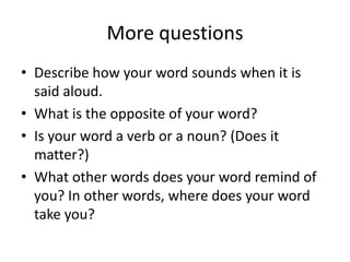 More questionsDescribe how your word sounds when it is said aloud. What is the opposite of your word?Is your word a verb or a noun? (Does it matter?)What other words does your word remind of you? In other words, where does your word take you? 