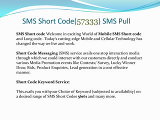 SMS Short Code(57333) SMS Pull
SMS Short code Welcome in exciting World of Mobile SMS Short code
and Long code . Today's cutting-edge Mobile and Cellular Technology has
changed the way we live and work.
Short Code Messaging (SMS) service avails one stop interaction media
through which we could interact with our customers directly and conduct
various Media Promotion events like Contests/ Survey, Lucky Winner
Draw, Bids, Product Enquiries, Lead generation in a cost effective
manner.
Short Code Keyword Service:
This avails you withyour Choice of Keyword (subjected to availability) on
a desired range of SMS Short Codes 56161 and many more.

 