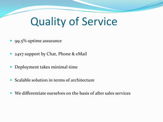 Quality of Service
 99.5% uptime assurance
 24x7 support by Chat, Phone & eMail
 Deployment takes minimal time
 Scalable solution in terms of architecture
 We differentiate ourselves on the basis of after sales services

 