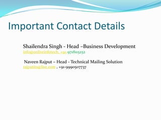 Important Contact Details
Shailendra Singh - Head –Business Development
info@onliveinfotech, +91-9718115252

Naveen Rajput – Head - Technical Mailing Solution
rajputits@live.com , +91-9990507737

 