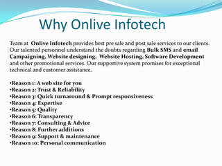 Why Onlive Infotech
Team at Onlive Infotech provides best pre sale and post sale services to our clients.
Our talented personnel understand the doubts regarding Bulk SMS and email
Campaigning, Website designing, Website Hosting, Software Development
and other promotional services. Our supportive system promises for exceptional
technical and customer assistance.
•Reason 1: A web site for you
•Reason 2: Trust & Reliability
•Reason 3: Quick turnaround & Prompt responsiveness
•Reason 4: Expertise
•Reason 5: Quality
•Reason 6: Transparency
•Reason 7: Consulting & Advice
•Reason 8: Further additions
•Reason 9: Support & maintenance
•Reason 10: Personal communication

 