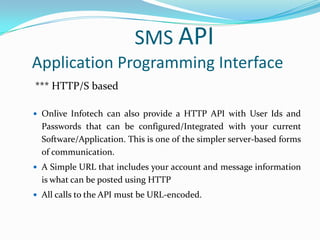 SMS API
Application Programming Interface
*** HTTP/S based
 Onlive Infotech can also provide a HTTP API with User Ids and

Passwords that can be configured/Integrated with your current
Software/Application. This is one of the simpler server-based forms
of communication.
 A Simple URL that includes your account and message information

is what can be posted using HTTP
 All calls to the API must be URL-encoded.

 