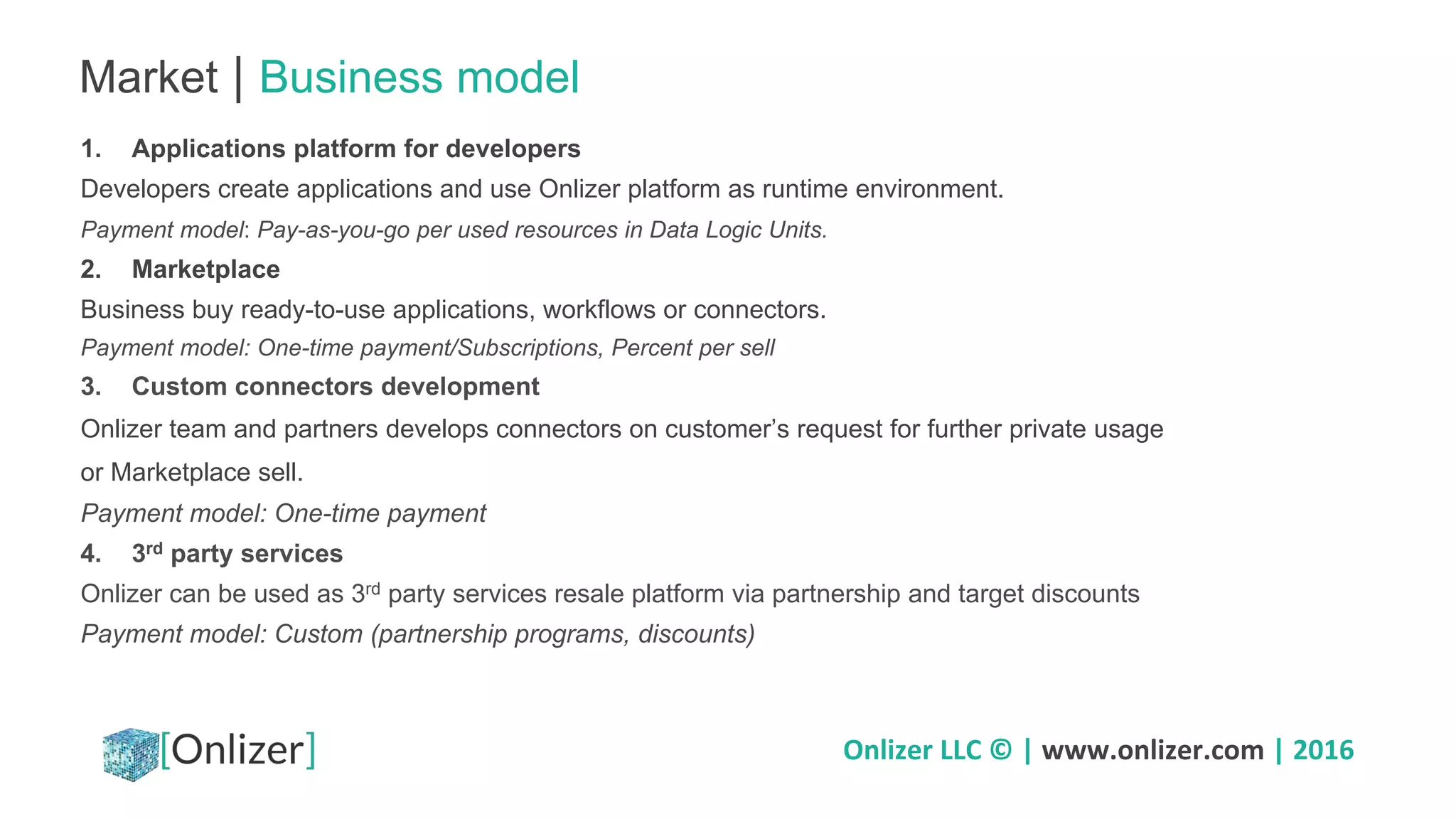 Onlizer LLC © | www.onlizer.com | 2016
Market | Business model
1. Applications platform for developers
Developers create applications and use Onlizer platform as runtime environment.
Payment model: Pay-as-you-go per used resources in Data Logic Units.
2. Marketplace
Business buy ready-to-use applications, workflows or connectors.
Payment model: One-time payment/Subscriptions, Percent per sell
3. Custom connectors development
Onlizer team and partners develops connectors on customer’s request for further private usage
or Marketplace sell.
Payment model: One-time payment
4. 3rd party services
Onlizer can be used as 3rd party services resale platform via partnership and target discounts
Payment model: Custom (partnership programs, discounts)
 