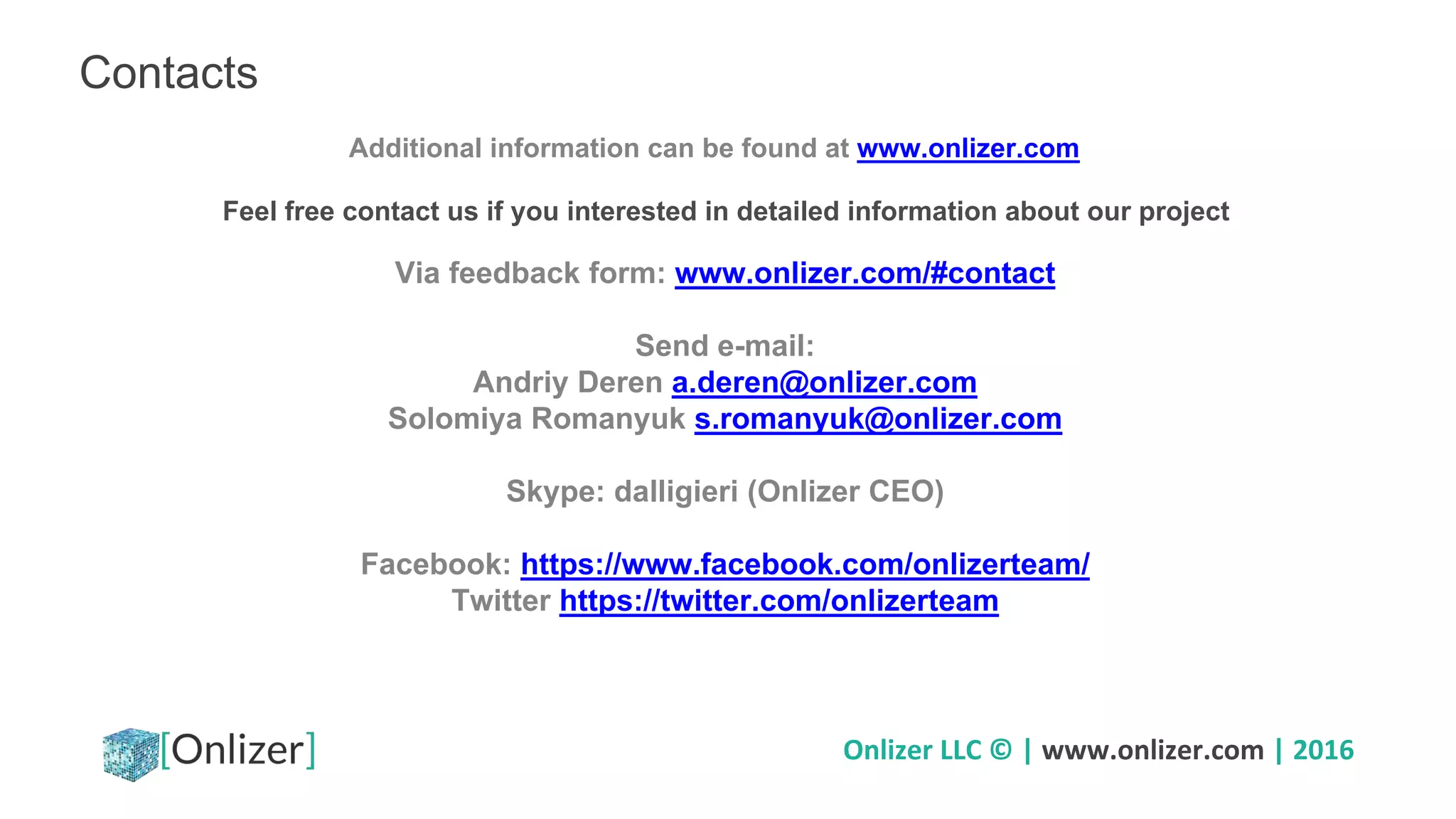 Onlizer LLC © | www.onlizer.com | 2016
Contacts
Feel free contact us if you interested in detailed information about our project
Additional information can be found at www.onlizer.com
Via feedback form: www.onlizer.com/#contact
Send e-mail:
Andriy Deren a.deren@onlizer.com
Solomiya Romanyuk s.romanyuk@onlizer.com
Skype: dalligieri (Onlizer CEO)
Facebook: https://www.facebook.com/onlizerteam/
Twitter https://twitter.com/onlizerteam
 