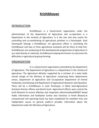 Krishibhavan INTRODUCTION KrishiBhavan is a Government organization under the administration of the Department of Agriculture and co-operation is a Department in the ministry of Agriculture. It is the one and only centre for controlling and co-coordinating all agricultural activities in a Panchayath. Each Panchayath belongs a KrishiBhavan. An agriculture officer is controlling the KrishiBhavan and two or three agricultural assistants will be there to help him. KrishiBhavans are conducting all the developmental programmes of agriculture in our state directly or indirectly. KrishiBhavans helping the farmers to overcome the difficulties in agriculture by group farming. ORGANIZATION It is a Government organization controlled by the Department of Agriculture. The Department of Agriculture is a Department in the ministry of agriculture. The Agriculture Minister supported by a minister of a state holds overall charge of the Ministry of Agriculture comprising these departments verses, Department of Agriculture and Co-operation Department of Animal Husbandry and Dairying and Department of Agricultural Research and Education. There will be a KrishiBhavan in each Panchayat, in Block level-Agricultural Assistant director officers and district level –Agricultural officers were control the krishi Bhavans.To ensure effective and responsive administrationaNICNET based Public information and facilitation Centre also functions in Krishi Bhavans.A computerised self operating Kiosk has been established for facilitatin free and independent access to general public.It provides information about the Department under the Ministery of Agriculture. 2  
