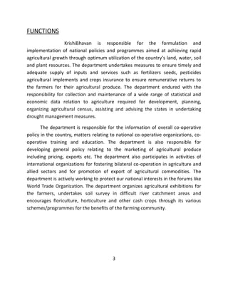 FUNCTIONS KrishiBhavan is responsible for the formulation and implementation of national policies and programmes aimed at achieving rapid agricultural growth through optimum utilization of the country’s land, water, soil and plant resources. The department undertakes measures to ensure timely and adequate supply of inputs and services such as fertilizers seeds, pesticides agricultural implements and crops insurance to ensure remunerative returns to the farmers for their agricultural produce. The department endured with the responsibility for collection and maintenance of a wide range of statistical and economic data relation to agriculture required for development, planning, organizing agricultural census, assisting and advising the states in undertaking drought management measures. The department is responsible for the information of overall co-operative policy in the country, matters relating to national co-operative organizations, co- operative training and education. The department is also responsible for developing general policy relating to the marketing of agricultural produce including pricing, exports etc. The department also participates in activities of international organizations for fostering bilateral co-operation in agriculture and allied sectors and for promotion of export of agricultural commodities. The department is actively working to protect our national interests in the forums like World Trade Organization. The department organizes agricultural exhibitions for the farmers, undertakes soil survey in difficult river catchment areas and encourages floriculture, horticulture and other cash crops through its various schemes/programmes for the benefits of the farming community. 3  
