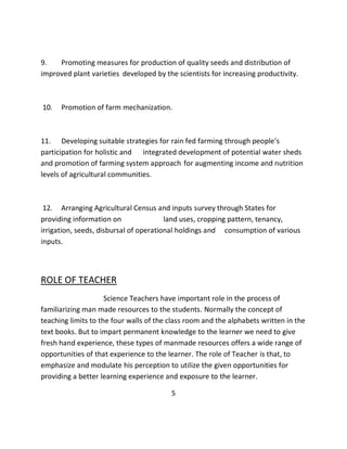 9. Promoting measures for production of quality seeds and distribution of improved plant varieties developed by the scientists for increasing productivity. 10. Promotion of farm mechanization. 11. Developing suitable strategies for rain fed farming through people’s participation for holistic and integrated development of potential water sheds and promotion of farming system approach for augmenting income and nutrition levels of agricultural communities. 
12. Arranging Agricultural Census and inputs survey through States for providing information on land uses, cropping pattern, tenancy, irrigation, seeds, disbursal of operational holdings and consumption of various inputs. ROLE OF TEACHER Science Teachers have important role in the process of familiarizing man made resources to the students. Normally the concept of teaching limits to the four walls of the class room and the alphabets written in the text books. But to impart permanent knowledge to the learner we need to give fresh hand experience, these types of manmade resources offers a wide range of opportunities of that experience to the learner. The role of Teacher is that, to emphasize and modulate his perception to utilize the given opportunities for providing a better learning experience and exposure to the learner. 5  